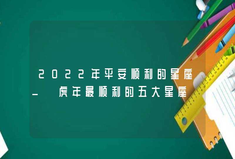 2022年平安顺利的星座_ 虎年最顺利的五大星座